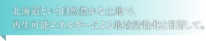 北海道という自然豊かな土地で、再生可能エネルギーによる地域活性化を目指して。